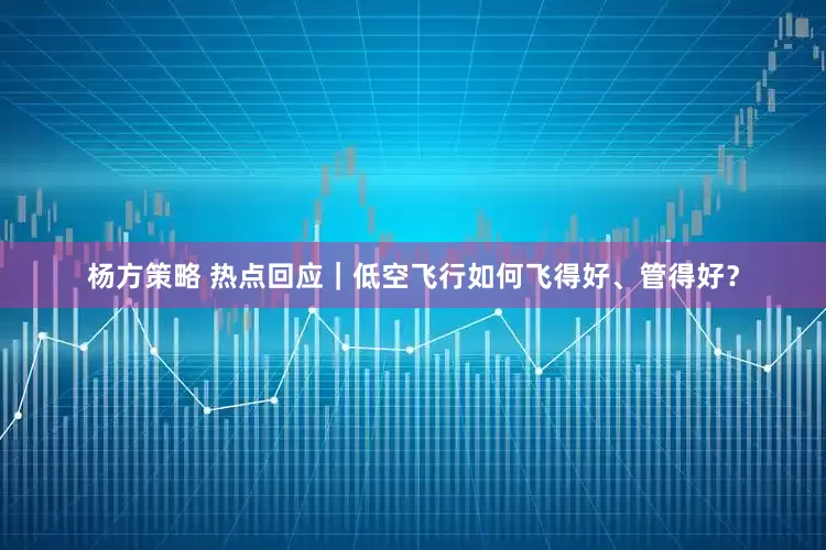 杨方策略 热点回应｜低空飞行如何飞得好、管得好？